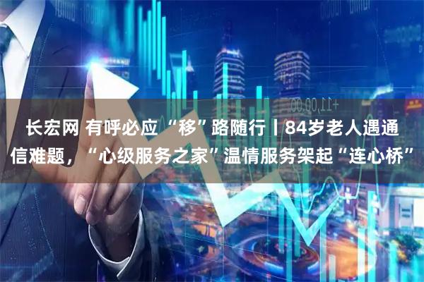 長(cháng)宏網(wǎng) 有呼必應 “移”路隨行丨84歲老人遇通信難題，“心級服務(wù)之家”溫情服務(wù)架起“連心橋”
