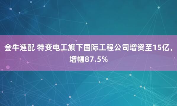 金牛速配 特變電工旗下國際工程公司增資至15億，增幅87.5%