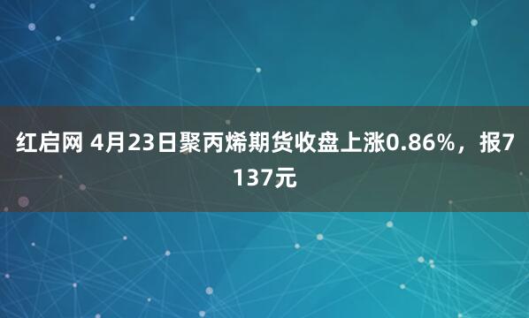 紅啟網(wǎng) 4月23日聚丙烯期貨收盤(pán)上漲0.86%，報7137元