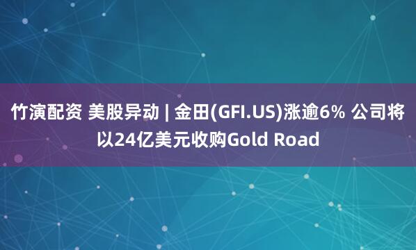 竹演配資 美股異動(dòng) | 金田(GFI.US)漲逾6% 公司將以24億美元收購Gold Road