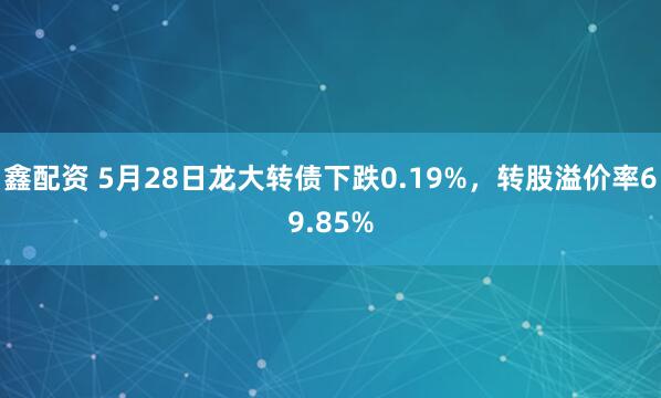 鑫配資 5月28日龍大轉債下跌0.19%，轉股溢價(jià)率69.85%
